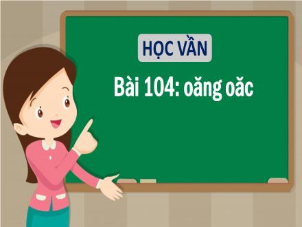 Bài giảng Tiếng Việt 1 (Học vần) sách Vì sự bình đẳng và dân chủ trong giáo dục - Bài 104: Oăng, oăc