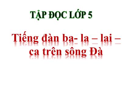 Bài giảng Tiếng Việt 5 (Tập đọc) - Tuần 7 - Tiếng đàn ba-la-lai-ca trên sông Đà